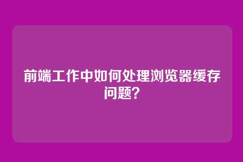 前端工作中如何处理浏览器缓存问题?