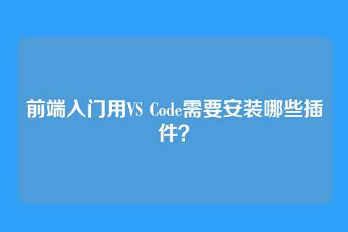 前端入门用VS Code需要安装哪些插件？
