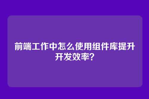 前端工作中怎么使用组件库提升开发效率？