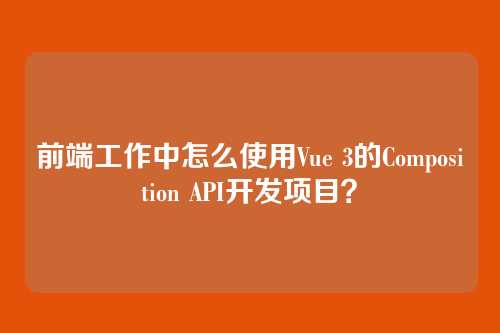 前端工作中怎么使用Vue 3的Composition API开发项目？