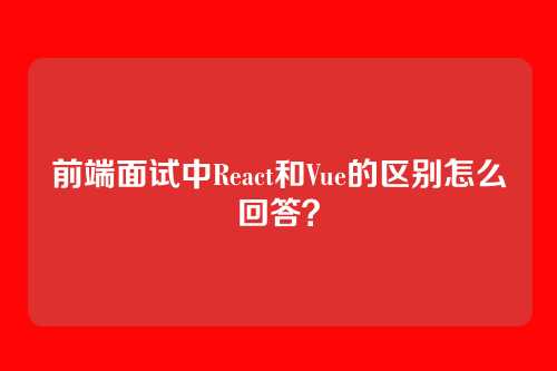 前端面试中React和Vue的区别怎么回答？